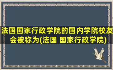 法国国家行政学院的国内学院校友会被称为(法国 国家行政学院)